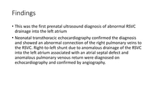Findings
• This was the first prenatal ultrasound diagnosis of abnormal RSVC
drainage into the left atrium
• Neonatal transthoracic echocardiography confirmed the diagnosis
and showed an abnormal connection of the right pulmonary veins to
the RSVC. Right-to-left shunt due to anomalous drainage of the RSVC
into the left atrium associated with an atrial septal defect and
anomalous pulmonary venous return were diagnosed on
echocardiography and confirmed by angiography.
 