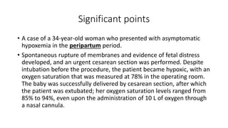 Significant points
• A case of a 34-year-old woman who presented with asymptomatic
hypoxemia in the peripartum period.
• Spontaneous rupture of membranes and evidence of fetal distress
developed, and an urgent cesarean section was performed. Despite
intubation before the procedure, the patient became hypoxic, with an
oxygen saturation that was measured at 78% in the operating room.
The baby was successfully delivered by cesarean section, after which
the patient was extubated; her oxygen saturation levels ranged from
85% to 94%, even upon the administration of 10 L of oxygen through
a nasal cannula.
 