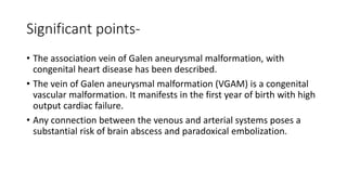 Significant points-
• The association vein of Galen aneurysmal malformation, with
congenital heart disease has been described.
• The vein of Galen aneurysmal malformation (VGAM) is a congenital
vascular malformation. It manifests in the first year of birth with high
output cardiac failure.
• Any connection between the venous and arterial systems poses a
substantial risk of brain abscess and paradoxical embolization.
 