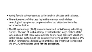• Young female who presented with cerebral abscess and seizures.
• The uniqueness of the case lay in the manner in which her
neurological symptoms completely diverted attention from the
intracardiac lesion.
• The RA appendage (RAA) was anastomosed to SVC using side-biting
clamps. The use of such a clamp, assisted by the large caliber of the
SVC, ensured that there were neither deleterious pressure variations
in the venous system nor the possibility of venous brain oedema. SVC
and LA junction was ligated with umbilical tape without transecting
the SVC. CPB was NOT used for the procedure.
 