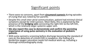 Significant points
• There were no concerns, apart from circumoral cyanosis during episodes
of crying that was noted by her parents.
• Despite this small inter-atrial communication, patient had minimal clinical
symptoms except for mild cyanosis. Most likely, this is explained by the
presence of the bridging vein connecting the right SVC to the left SVC,
which is the relatively larger systemic upper vein.
• We also report this case to demonstrate and confirm the persisting
importance of using pulse oximetry in the evaluation of pediatric
patients.
• With pulse oximetry screening before discharge becoming the standard of
care on the detection of critical CHD in newborns ,the finding of a
borderline oxygen saturation needs full medical work-up, including a
thorough echocardiography study.
 
