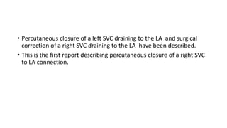 • Percutaneous closure of a left SVC draining to the LA and surgical
correction of a right SVC draining to the LA have been described.
• This is the first report describing percutaneous closure of a right SVC
to LA connection.
 