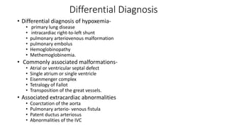 Differential Diagnosis
• Differential diagnosis of hypoxemia-
• primary lung disease
• intracardiac right-to-left shunt
• pulmonary arteriovenous malformation
• pulmonary embolus
• Hemoglobinopathy
• Methemoglobinemia.
• Commonly associated malformations-
• Atrial or ventricular septal defect
• Single atrium or single ventricle
• Eisenmenger complex
• Tetralogy of Fallot
• Transposition of the great vessels.
• Associated extracardiac abnormalities
• Coarctation of the aorta
• Pulmonary arterio- venous fistula
• Patent ductus arteriosus
• Abnormalities of the IVC
 