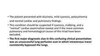 • The patient presented with dizziness, mild cyanosis, polycythemia
and normal cardiac and pulmonary findings.
• This condition should be suspected if cyanosis, clubbing, and a
"normal" cardiac examination coexist and if the more common
pulmonary and hematological causes of this triad have been
excluded.
• The first major diagnostic clue in this confusing clinical presentation
was an unsuccessful lung perfusion scan in which intravenous tracer
consistently bypassed the lungs.
 