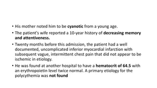 • His mother noted him to be cyanotic from a young age.
• The patient's wife reported a 10-year history of decreasing memory
and attentiveness.
• Twenty months before this admission, the patient had a well
documented, uncomplicated inferior myocardial infarction with
subsequent vague, intermittent chest pain that did not appear to be
ischemic in etiology.
• He was found at another hospital to have a hematocrit of 64.5 with
an erythropoietin level twice normal. A primary etiology for the
polycythemia was not found
 
