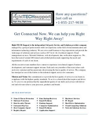 Have any questions?
Just call us
+1-855-217-9038
Get Connected Now. We can help you Right
Way Right Away!
Right TECH Support is the independent 3rd party Service and Solution provider company
managed by a group of professionals with vast experience in the field of telecommunication and
information technology industry. We are serve small business to big corporations and provide the
wide range of solutions and services such as 24/7 level 1 & 2 technical support, Cloud
management services, Network Solutions, web development, data verification support etc. We
have the team of around 200 trained and certified professionals supporting the needs and
requirements of each of our client.
All the executive team members have extensive experience in technical support, business
development, and customer support streams. Each and every member of the team values each
and every customer and has passionate about raising the bar in quality of service. The company
has emerged as one of the leaders in the technical support service for consumers.
Mission and Vision Our commitment is to provide the best quality of service to our clients in
compliance with the highest quality standards. To us it is a shared ideal that inspires and drives
us. To you it is our promise that the unparalleled quality of our skills and services will deliver
real and relevant value to your processes, products and brands.
WE FIX & WHAT WE DO
 Virus & Threat Protection
 Malware Protection
 Data Security Threats
 Unwanted Pop-Ups
 Slow Computer Speed
 Registry Repair
 Data Backup/Recovery
 Email Problems
 Desktop Support
 Computer Optimization
 Email Problems
 Application Support
 Hardware Services
 PC Repair
 Hard Drive Optimization
 Cloud Computing Solutions
 Network Solutions Services
 