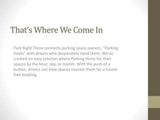 That’s Where We Come In 
Park Right There connects parking space owners, “Parking 
Hosts” with drivers who desperately need them. We’ve 
created an easy solution where Parking Hosts list their 
spaces by the hour, day, or month. With the push of a 
button, drivers can view spaces nearest them for a hassle-free 
booking. 
 