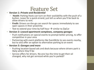 Feature Set 
• Version 1: Private and Residential 
• HostIt: Parking Hosts can turn on their availability with the push of a 
button. Leave for a quick errand, just tell us when you’ll be back to 
allow drivers to rent. 
• FindIt: Drivers on-the-go can search for spaces immediately to see 
open spaces in their proximity 
• Text to extend your time by half hour  similar to ZipCar 
• Version 2: Leased apartment complexes, company garages 
• Push notifications on special events to prompt better pricing, to offer 
competitive in your area 
• Partnering with event platforms like EventBrite to see events nearby, 
but to also offer an option to alternative parking to an event 
• Version 3: Garages and more 
• Pushing location-based ads and deals because where drivers park is 
likely where they’ll be 
• Service offers for drivers. No one has the time to get their oil 
changed, why not get serviced while you’re parked? 
