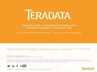 Teradata is a global leader in analytic data platforms, marketing and analytic applications, and consulting services. Teradata helps organizations collect, integrate, and analyze all of
their data so they can know more about their customers and business and do more of what’s really important. Visit Teradata.com for details.
10000 Innovation Drive, Dayton, OH 45342
U.S. and Canada 1-866-548-8348, For International Callers: (937) 242-4030
Teradata and the Teradata logo are registered trademarks of Teradata Corporation and/or its aﬃliates in the U.S. and worldwide. Teradata continually improves products as new
technologies and components become available. Teradata, therefore, reserves the right to change speciﬁcations without prior notice. All features, functions, and operations described
herein may not be marketed in all parts of the world. Consult your Teradata representative or Teradata.com for more information.
EB-8209> 0514 Copyright © 2014 by Teradata Corporation. All rights reserved. Produced in USA.
FIND NEW WAYS TO ENGAGE CUSTOMERS WITH
THE RIGHT MESSAGE AT THE RIGHT TIME
Visit Us: teradata.com/datadrivenmarketing | Follow on Twitter: @Teradata_Apps
 