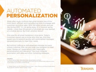 AUTOMATED
PERSONALIZATION
Study after study conﬁrms that email remains one of the
most direct, eﬃcient and cost-eﬀective tools to engage with
customers and drive sales. With 144 billion emails sent per
day during 2012,1 it’s not going away. (It is however going
mobile – more than 50 percent of all emails are now opened
on a mobile device. But that’s another story.)2
One-size-ﬁts-all email marketing is long gone. Today’s
customers expect you to know who they are. And they
expect you to respond quickly with personalized messages
designed precisely to meet their needs.
But without crafting an individualized message for every
unique customer, how can you scale your program to meet
these "always-on" expectations with meaningful
personalization and relevance? You must integrate
automation with data and other marketing strategies.
SOURCE:
1 - World Internet Stats: Websites, Email, Social Media, and More
http://www.marketingprofs.com/charts/2013/10002/world-internet-stats-websites-email-
social-media-and-more#ixzz30WY0SrqB
2 - Mobile Opens Hit 51%; Android Claims #3 Spot,” https://litmus.com/blog/mobile-opens-
hit-51-percent-android-claims-number-3-spot
 