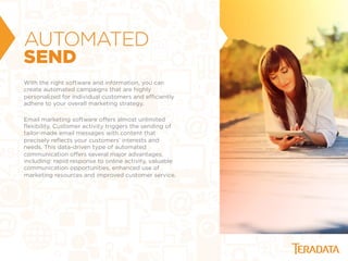 AUTOMATED
SEND
With the right software and information, you can
create automated campaigns that are highly
personalized for individual customers and eﬃciently
adhere to your overall marketing strategy.
Email marketing software oﬀers almost unlimited
ﬂexibility. Customer activity triggers the sending of
tailor-made email messages with content that
precisely reﬂects your customers’ interests and
needs. This data-driven type of automated
communication oﬀers several major advantages,
including: rapid response to online activity, valuable
communication opportunities, enhanced use of
marketing resources and improved customer service.
 