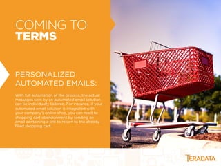 COMING TO
TERMS
PERSONALIZED
AUTOMATED EMAILS:
With full automation of the process, the actual
messages sent by an automated email solution
can be individually tailored. For instance, if your
automated email solution is integrated with
your company’s online shop, you can react to
shopping cart abandonment by sending an
email containing a link to return to the already-
ﬁlled shopping cart.
 