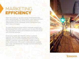 MARKETING
EFFICIENCY
Once the system is up and running, email sends take
place automatically. The only further input required from
you is a periodic review of the procedures and the
eﬀectiveness of the campaign (a key component you
don't want to forget).
To make the process even easier, message content can
be borrowed from other sources such as your RSS feeds.
This can create a highly-personalized and relevant email
with minimal resource.
Email auto-replies are ideal for certain customer
inquiries. You can even connect your online store
database to your email marketing software so that
speciﬁc customer inquiries actually initiate a search
in the online store. The result is automatically inserted
into a new standard email message and sent directly to
the customer.
 