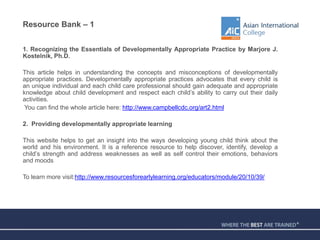 Resource Bank – 1
1. Recognizing the Essentials of Developmentally Appropriate Practice by Marjore J.
Kostelnik, Ph.D.
This article helps in understanding the concepts and misconceptions of developmentally
appropriate practices. Developmentally appropriate practices advocates that every child is
an unique individual and each child care professional should gain adequate and appropriate
knowledge about child development and respect each child’s ability to carry out their daily
activities.
You can find the whole article here: http://www.campbellcdc.org/art2.html
2. Providing developmentally appropriate learning
This website helps to get an insight into the ways developing young child think about the
world and his environment. It is a reference resource to help discover, identify, develop a
child’s strength and address weaknesses as well as self control their emotions, behaviors
and moods
To learn more visit:http://www.resourcesforearlylearning.org/educators/module/20/10/39/
 