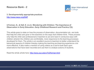 Resource Bank - 2
3. Developmentally appropriate practices
http://www.naeyc.org/DAP
4.Forman, G., & Hall, E. (n.d.). Wondering with Children: The Importance of
Observation in Early Education. Early Childhood Research and Practice,7(2).
This article goes to state on how the process of observation, documentation etc. are tools
that help the child care giver or the teachers on the ways that children think. These process
only help the child care professional or teachers to act and react in conducive ways with
children wherein the children are comfortable, more responsive to the learning processes
developed for them. The article is an excellent source to teachers to better understand the
behavioral aspects of children thereby making the teaching and learning experience a lot
more effective. It also make a mention of using videos as a tool to look back upon
observations that have been recorded and use them to analyse actions of students.
Read the whole article here: http://ecrp.uiuc.edu/v7n2/forman.html
 