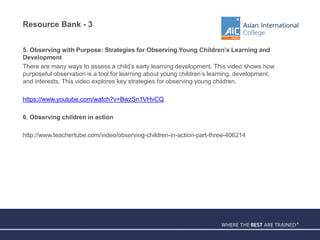 Resource Bank - 3
5. Observing with Purpose: Strategies for Observing Young Children’s Learning and
Development
There are many ways to assess a child’s early learning development. This video shows how
purposeful observation is a tool for learning about young children’s learning, development,
and interests. This video explores key strategies for observing young children.
https://www.youtube.com/watch?v=BwzSn1VHvCQ
6. Observing children in action
http://www.teachertube.com/video/observing-children-in-action-part-three-406214
 