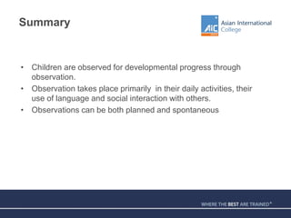 Summary
• Children are observed for developmental progress through
observation.
• Observation takes place primarily in their daily activities, their
use of language and social interaction with others.
• Observations can be both planned and spontaneous
 