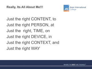 Really, Its All About Me!!!
Just the right CONTENT, to
Just the right PERSON, at
Just the right, TIME, on
Just the right DEVICE, in
Just the right CONTEXT, and
Just the right WAY
 