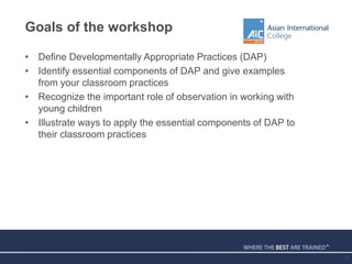 Goals of the workshop
• Define Developmentally Appropriate Practices (DAP)
• Identify essential components of DAP and give examples
from your classroom practices
• Recognize the important role of observation in working with
young children
• Illustrate ways to apply the essential components of DAP to
their classroom practices
2
 