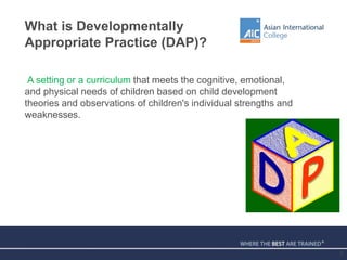 What is Developmentally
Appropriate Practice (DAP)?
A setting or a curriculum that meets the cognitive, emotional,
and physical needs of children based on child development
theories and observations of children's individual strengths and
weaknesses.
5
 