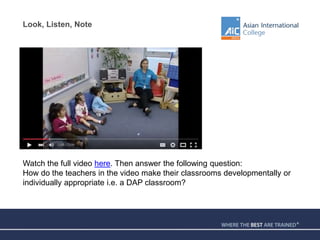 Look, Listen, Note
Watch the full video here. Then answer the following question:
How do the teachers in the video make their classrooms developmentally or
individually appropriate i.e. a DAP classroom?
 