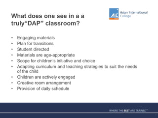 What does one see in a a
truly“DAP” classroom?
• Engaging materials
• Plan for transitions
• Student directed
• Materials are age-appropriate
• Scope for children’s initiative and choice
• Adapting curriculum and teaching strategies to suit the needs
of the child
• Children are actively engaged
• Creative room arrangement
• Provision of daily schedule
7
 