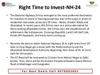 Right Time to Invest-NH-24
• The National Highway-24 has emerged as the most preferred destination
  for investors to invest in housing properties due to the surge in prices of
  residential real estate across key UP cities - Noida, Greater Noida and
  Ghaziabad. In recent years, NH-24 has risen as a prime alternative for
  those seeking affordable homes. NH-24 has seen the establishment of
  settlements like Indirapuram, Crossings Republik, Land Craft Golf Link,
  Ansals API Aquapolis, and many more coming up.

• Recently the plan to widen National Highway 24 to eight lanes from UP
  Gate to Vijay Nagar got a boost with the Noida Authority and the
  Ghaziabad Development Authority depositing their share of Rs 15 crore
  each for the project.
• The GT Road will be increased to 12 lanes from Mohan Nagar to Delhi
  border. Then, there will be the Eastern Peripheral Road to bisect Meerut
  Road at Modinagar and Gangnahar.
 