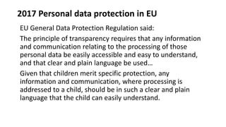 2017 Personal data protection in EU
EU General Data Protection Regulation said:
The principle of transparency requires that any information
and communication relating to the processing of those
personal data be easily accessible and easy to understand,
and that clear and plain language be used…
Given that children merit specific protection, any
information and communication, where processing is
addressed to a child, should be in such a clear and plain
language that the child can easily understand.
 