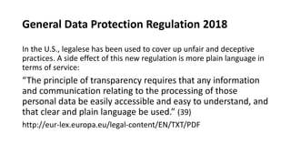 General Data Protection Regulation 2018
In the U.S., legalese has been used to cover up unfair and deceptive
practices. A side effect of this new regulation is more plain language in
terms of service:
“The principle of transparency requires that any information
and communication relating to the processing of those
personal data be easily accessible and easy to understand, and
that clear and plain language be used.” (39)
http://eur-lex.europa.eu/legal-content/EN/TXT/PDF
 