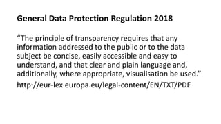 General Data Protection Regulation 2018
“The principle of transparency requires that any
information addressed to the public or to the data
subject be concise, easily accessible and easy to
understand, and that clear and plain language and,
additionally, where appropriate, visualisation be used.”
http://eur-lex.europa.eu/legal-content/EN/TXT/PDF
 