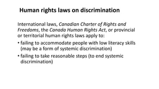 Human rights laws on discrimination
International laws, Canadian Charter of Rights and
Freedoms, the Canada Human Rights Act, or provincial
or territorial human rights laws apply to:
• failing to accommodate people with low literacy skills
(may be a form of systemic discrimination)
• failing to take reasonable steps (to end systemic
discrimination)
 