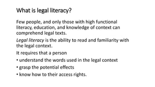 What is legal literacy?
Few people, and only those with high functional
literacy, education, and knowledge of context can
comprehend legal texts.
Legal literacy is the ability to read and familiarity with
the legal context.
It requires that a person
• understand the words used in the legal context
• grasp the potential effects
• know how to their access rights.
 