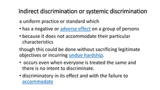 Indirect discrimination or systemic discrimination
a uniform practice or standard which
• has a negative or adverse effect on a group of persons
• because it does not accommodate their particular
characteristics
though this could be done without sacrificing legitimate
objectives or incurring undue hardship.
• occurs even when everyone is treated the same and
there is no intent to discriminate.
• discriminatory in its effect and with the failure to
accommodate
 