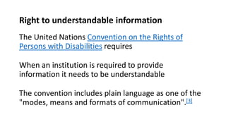 Right to understandable information
The United Nations Convention on the Rights of
Persons with Disabilities requires
When an institution is required to provide
information it needs to be understandable
The convention includes plain language as one of the
"modes, means and formats of communication".[3]
 