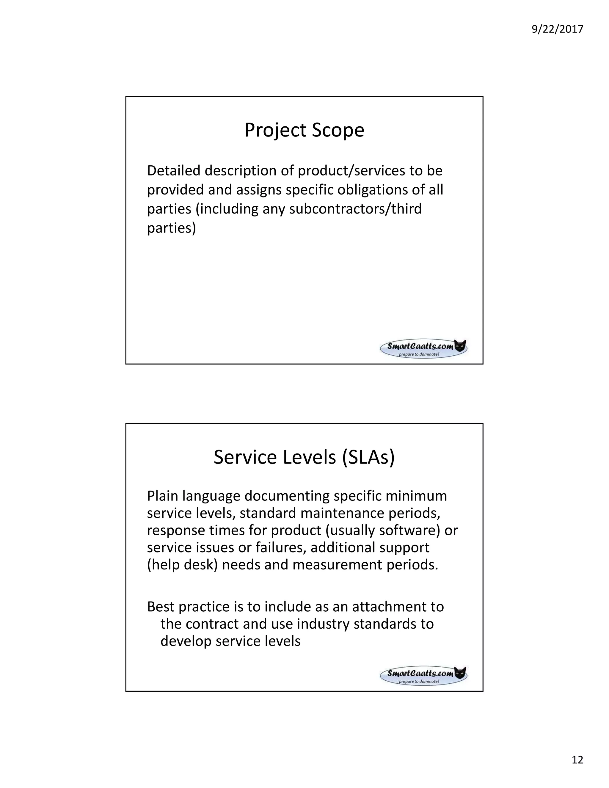 9/22/2017
12
Project Scope
Detailed description of product/services to be
provided and assigns specific obligations of all
parties (including any subcontractors/third
parties)
Service Levels (SLAs)
Plain language documenting specific minimum
service levels, standard maintenance periods,
response times for product (usually software) or
service issues or failures, additional support
(help desk) needs and measurement periods.
Best practice is to include as an attachment to
the contract and use industry standards to
develop service levels
 