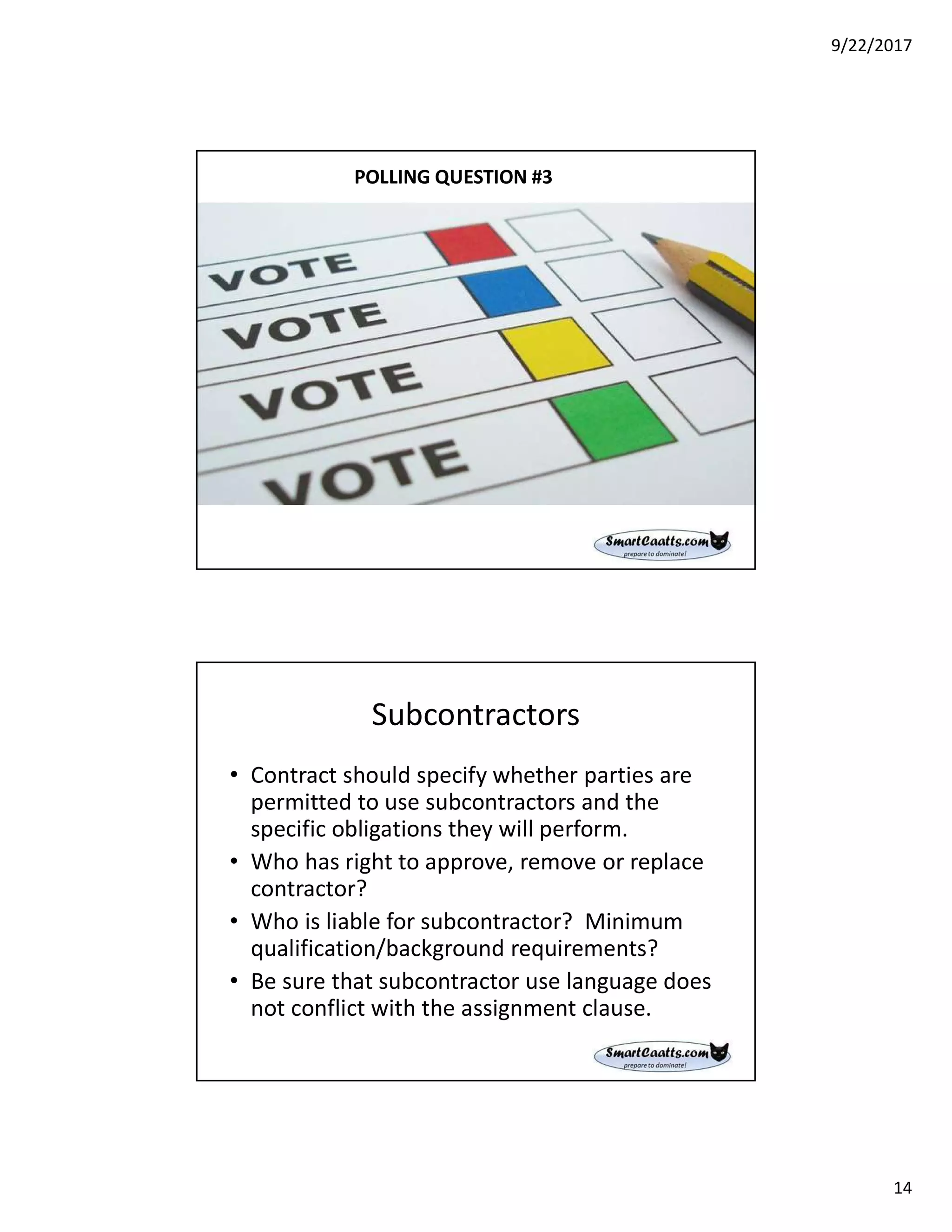 9/22/2017
14
POLLING QUESTION #3
Subcontractors
• Contract should specify whether parties are
permitted to use subcontractors and the
specific obligations they will perform.
• Who has right to approve, remove or replace
contractor?
• Who is liable for subcontractor? Minimum
qualification/background requirements?
• Be sure that subcontractor use language does
not conflict with the assignment clause.
 