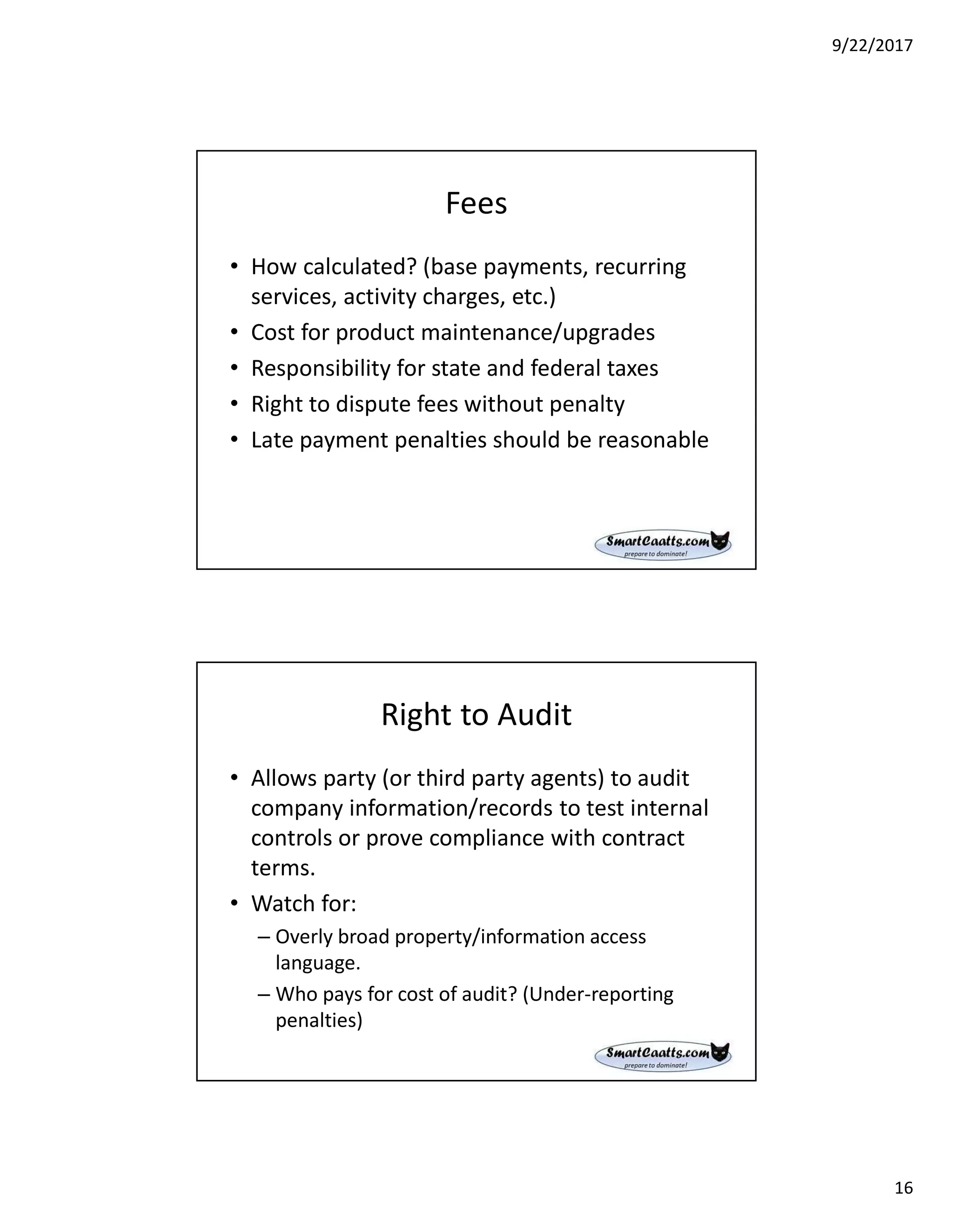 9/22/2017
16
Fees
• How calculated? (base payments, recurring
services, activity charges, etc.)
• Cost for product maintenance/upgrades
• Responsibility for state and federal taxes
• Right to dispute fees without penalty
• Late payment penalties should be reasonable
Right to Audit
• Allows party (or third party agents) to audit
company information/records to test internal
controls or prove compliance with contract
terms.
• Watch for:
– Overly broad property/information access
language.
– Who pays for cost of audit? (Under-reporting
penalties)
 