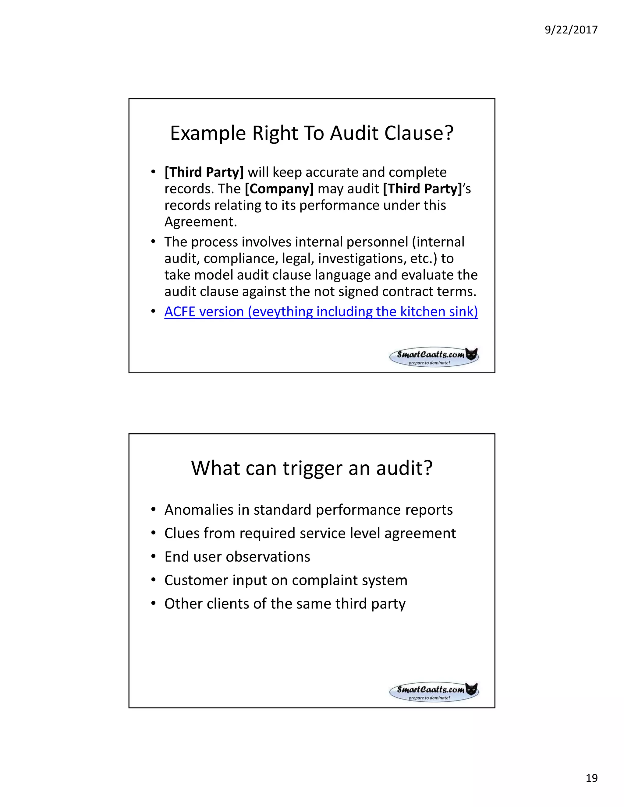 9/22/2017
19
Example Right To Audit Clause?
• [Third Party] will keep accurate and complete
records. The [Company] may audit [Third Party]’s
records relating to its performance under this
Agreement.
• The process involves internal personnel (internal
audit, compliance, legal, investigations, etc.) to
take model audit clause language and evaluate the
audit clause against the not signed contract terms.
• ACFE version (eveything including the kitchen sink)
What can trigger an audit?
• Anomalies in standard performance reports
• Clues from required service level agreement
• End user observations
• Customer input on complaint system
• Other clients of the same third party
 