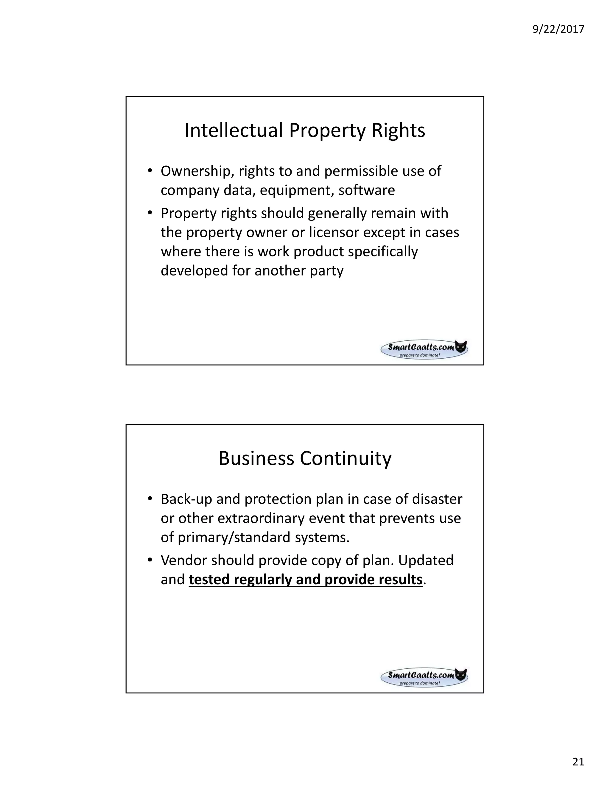 9/22/2017
21
Intellectual Property Rights
• Ownership, rights to and permissible use of
company data, equipment, software
• Property rights should generally remain with
the property owner or licensor except in cases
where there is work product specifically
developed for another party
Business Continuity
• Back-up and protection plan in case of disaster
or other extraordinary event that prevents use
of primary/standard systems.
• Vendor should provide copy of plan. Updated
and tested regularly and provide results.
 