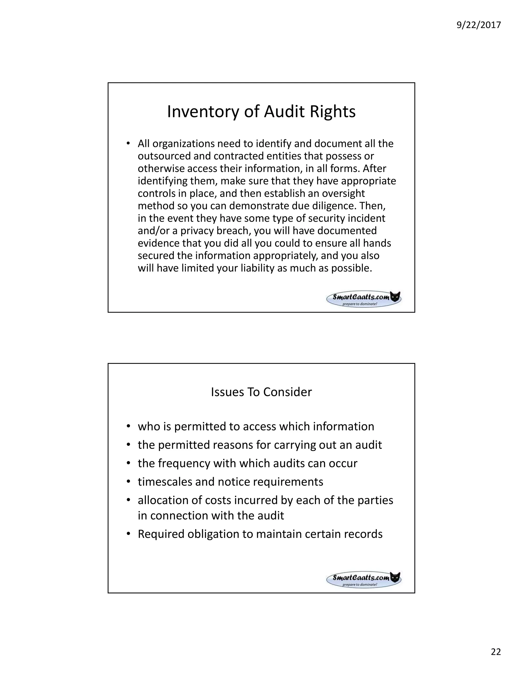 9/22/2017
22
Inventory of Audit Rights
• All organizations need to identify and document all the
outsourced and contracted entities that possess or
otherwise access their information, in all forms. After
identifying them, make sure that they have appropriate
controls in place, and then establish an oversight
method so you can demonstrate due diligence. Then,
in the event they have some type of security incident
and/or a privacy breach, you will have documented
evidence that you did all you could to ensure all hands
secured the information appropriately, and you also
will have limited your liability as much as possible.
Issues To Consider
• who is permitted to access which information
• the permitted reasons for carrying out an audit
• the frequency with which audits can occur
• timescales and notice requirements
• allocation of costs incurred by each of the parties
in connection with the audit
• Required obligation to maintain certain records
 