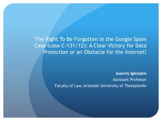 The Right To Be Forgotten in the Google Spain
Case (case C-131/12): A Clear Victory for Data
Protection or an Obstacle for the Internet?
Ioannis Iglezakis
Assistant Professor
Faculty of Law, Aristotle University of Thessaloniki
 