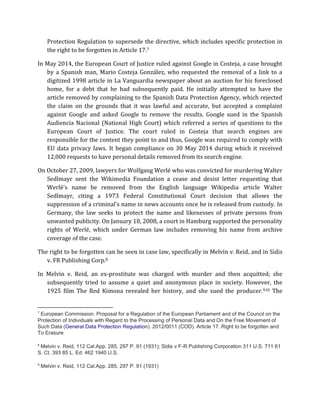 Protection Regulation to supersede the directive, which includes specific protection in 
the right to be forgotten in Article 17.7 
In May 2014, the European Court of Justice ruled against Google in Costeja, a case brought 
by a Spanish man, Mario Costeja González, who requested the removal of a link to a 
digitized 1998 article in La Vanguardia newspaper about an auction for his foreclosed 
home, for a debt that he had subsequently paid. He initially attempted to have the 
article removed by complaining to the Spanish Data Protection Agency, which rejected 
the claim on the grounds that it was lawful and accurate, but accepted a complaint 
against Google and asked Google to remove the results. Google sued in the Spanish 
Audiencia Nacional (National High Court) which referred a series of questions to the 
European Court of Justice. The court ruled in Costeja that search engines are 
responsible for the content they point to and thus, Google was required to comply with 
EU data privacy laws. It began compliance on 30 May 2014 during which it received 
12,000 requests to have personal details removed from its search engine. 
On October 27, 2009, lawyers for Wolfgang Werlé who was convicted for murdering Walter 
Sedlmayr sent the Wikimedia Foundation a cease and desist letter requesting that 
Werlé's name be removed from the English language Wikipedia article Walter 
Sedlmayr, citing a 1973 Federal Constitutional Court decision that allows the 
suppression of a criminal's name in news accounts once he is released from custody. In 
Germany, the law seeks to protect the name and likenesses of private persons from 
unwanted publicity. On January 18, 2008, a court in Hamburg supported the personality 
rights of Werlé, which under German law includes removing his name from archive 
coverage of the case. 
The right to be forgotten can be seen in case law, specifically in Melvin v. Reid, and in Sidis 
v. FR Publishing Corp.8 
In Melvin v. Reid, an ex-prostitute was charged with murder and then acquitted; she 
subsequently tried to assume a quiet and anonymous place in society. However, the 
1925 film The Red Kimona revealed her history, and she sued the producer.910 The 
7 European Commission. Proposal for a Regulation of the European Parliament and of the Council on the 
Protection of Individuals with Regard to the Processing of Personal Data and On the Free Movement of 
Such Data (General Data Protection Regulation). 2012/0011 (COD). Article 17. Right to be forgotten and 
To Erasure 
8 Melvin v. Reid, 112 Cal.App. 285, 297 P. 91 (1931); Sidis v F-R Publishing Corporation 311 U.S. 711 61 
S. Ct. 393 85 L. Ed. 462 1940 U.S. 
9 Melvin v. Reid, 112 Cal.App. 285, 297 P. 91 (1931) 
 