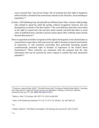 court reasoned that "any person living a life of rectitude has that right to happiness 
which includes a freedom from unnecessary attacks on his character, social standing or 
reputation."11 
In Sidis v. FR Publishing Corp. the plaintiff was William James Sidis, a former child prodigy 
who wished to spend his adult life quietly, without recognition; however, this was 
disrupted by an article in The New Yorker.12 The court held here that there were limits 
to the right to control one's life and facts about oneself, and held that there is social 
value in published facts, and that a person cannot ignore their celebrity status merely 
because they want to.13 
There is opposition to further recognition of the right to be forgotten in the United States as 
commentators argue that it will contravene the right to freedom of speech and freedom 
of expression, or will constitute censorship, thus potentially breaching peoples 
constitutionally protected right to freedom of expression in the United States 
Constitution.14 These criticisms are consistent with the proposal that the only 
information that can be removed by user's request is content that they themselves 
uploaded.15 
10 Friedman, Lawrence Meir (2007). "The Red Kimono [sic]: The Saga of Gabriel Darley Melvin". Guarding 
Life's Dark Secrets: Legal and Social Controls over Reputation, Propriety, and Privacy. Stanford 
University Press. pp. 217–225. ISBN 978-0-8047-5739-3. 
11 Melvin v. Reid, 112 Cal.App. 285, 297 P. 91 (1931) at 852-853 
12 Sidis v F-R Publishing Corporation 311 U.S. 711 61 S. Ct. 393 85 L. Ed. 462 1940 U.S. 
13 id 
14 Walker, Robert K. "The Right to be forgotten." 64 Hastings Law Journal 257, 2012. Pg 257. 
15 id 
 