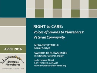 RIGHT to CARE:
Voices of Swords to Plowshares’
Veteran Community
MEGAN ZOTTARELLI
Senior Analyst
SWORDSTO PLOWSHARES
Institute forVeteran Policy
1060 Howard Street
San Francisco, CA 94103
www.swords-to-plowshares.org
APRIL 2016
 