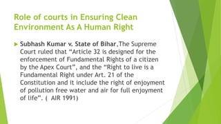 Role of courts in Ensuring Clean
Environment As A Human Right
 Subhash Kumar v. State of Bihar,The Supreme
Court ruled that “Article 32 is designed for the
enforcement of Fundamental Rights of a citizen
by the Apex Court”, and the “Right to live is a
Fundamental Right under Art. 21 of the
Constitution and it include the right of enjoyment
of pollution free water and air for full enjoyment
of life”. ( AIR 1991)
 