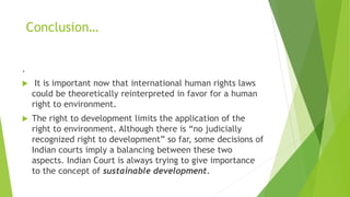 Conclusion…
.
 It is important now that international human rights laws
could be theoretically reinterpreted in favor for a human
right to environment.
 The right to development limits the application of the
right to environment. Although there is “no judicially
recognized right to development” so far, some decisions of
Indian courts imply a balancing between these two
aspects. Indian Court is always trying to give importance
to the concept of sustainable development.
 