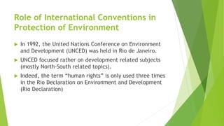 Role of International Conventions in
Protection of Environment
 In 1992, the United Nations Conference on Environment
and Development (UNCED) was held in Rio de Janeiro.
 UNCED focused rather on development related subjects
(mostly North-South related topics).
 Indeed, the term “human rights” is only used three times
in the Rio Declaration on Environment and Development
(Rio Declaration)
 