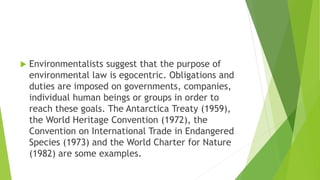  Environmentalists suggest that the purpose of
environmental law is egocentric. Obligations and
duties are imposed on governments, companies,
individual human beings or groups in order to
reach these goals. The Antarctica Treaty (1959),
the World Heritage Convention (1972), the
Convention on International Trade in Endangered
Species (1973) and the World Charter for Nature
(1982) are some examples.
 