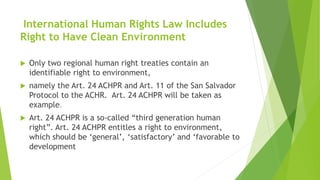 International Human Rights Law Includes
Right to Have Clean Environment
 Only two regional human right treaties contain an
identifiable right to environment,
 namely the Art. 24 ACHPR and Art. 11 of the San Salvador
Protocol to the ACHR. Art. 24 ACHPR will be taken as
example.
 Art. 24 ACHPR is a so-called “third generation human
right”. Art. 24 ACHPR entitles a right to environment,
which should be ‘general’, ‘satisfactory’ and ‘favorable to
development
 