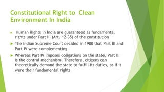 Constitutional Right to Clean
Environment In India
 Human Rights in India are guaranteed as fundamental
rights under Part III (Art. 12-35) of the constitution
 The Indian Supreme Court decided in 1980 that Part III and
Part IV were complementing.
 Whereas Part IV imposes obligations on the state, Part III
is the control mechanism. Therefore, citizens can
theoretically demand the state to fulfill its duties, as if it
were their fundamental rights
 
